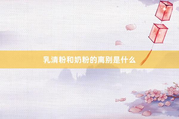 乳清粉和奶粉的离别是什么