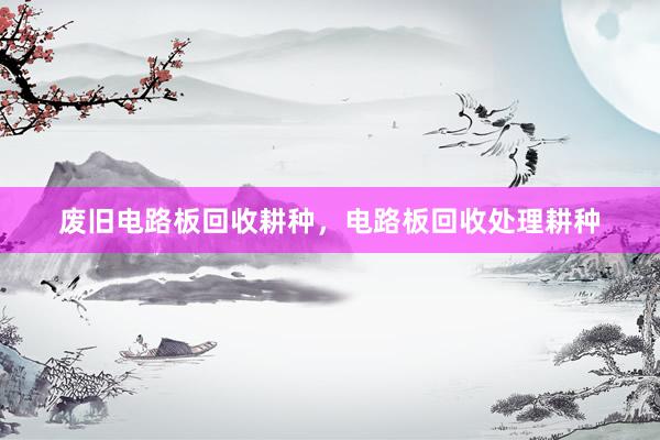 废旧电路板回收耕种，电路板回收处理耕种