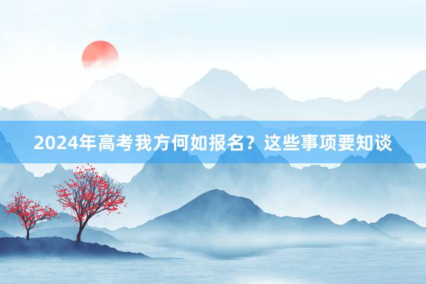 2024年高考我方何如报名？这些事项要知谈